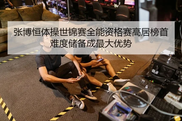 张博恒体操世锦赛全能资格赛高居榜首 难度储备成最大优势